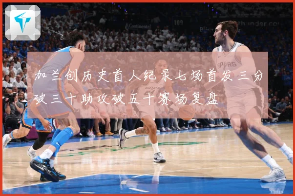 加兰创历史首人纪录七场首发三分破三十助攻破五十赛场复盘