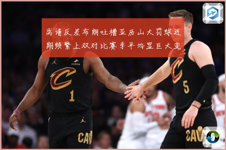离谱反差布朗吐槽亚历山大罚球近期频繁上双对比赛季平均显巨大变化