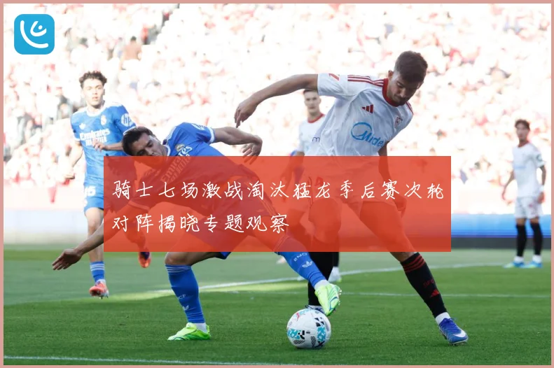 骑士七场激战淘汰猛龙季后赛次轮对阵揭晓专题观察