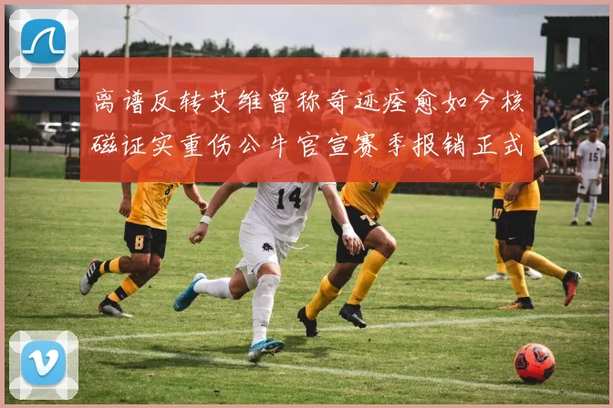 离谱反转艾维曾称奇迹痊愈如今核磁证实重伤公牛官宣赛季报销正式