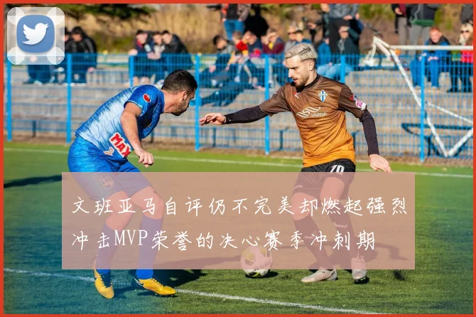 文班亚马自评仍不完美却燃起强烈冲击MVP荣誉的决心赛季冲刺期