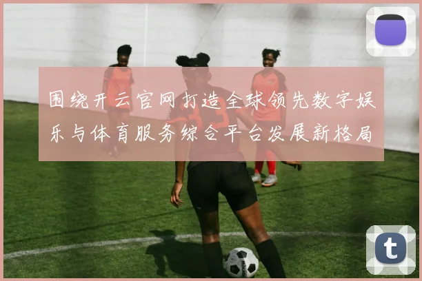 围绕开云官网打造全球领先数字娱乐与体育服务综合平台发展新格局