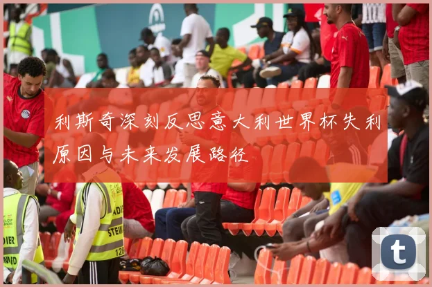 利斯奇深刻反思意大利世界杯失利原因与未来发展路径