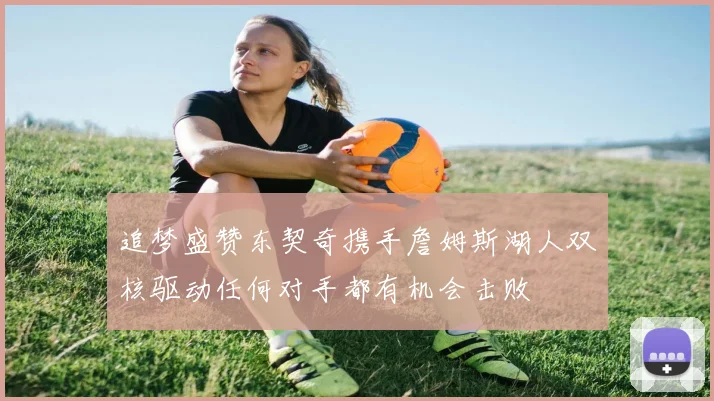 追梦盛赞东契奇携手詹姆斯湖人双核驱动任何对手都有机会击败