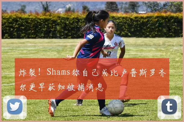 炸裂！Shams称自己或比卢普斯罗齐尔更早获知被捕消息