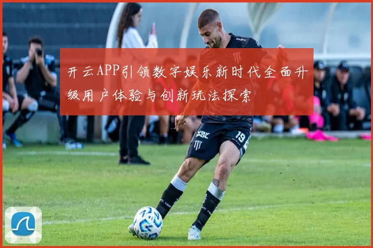 开云APP引领数字娱乐新时代全面升级用户体验与创新玩法探索