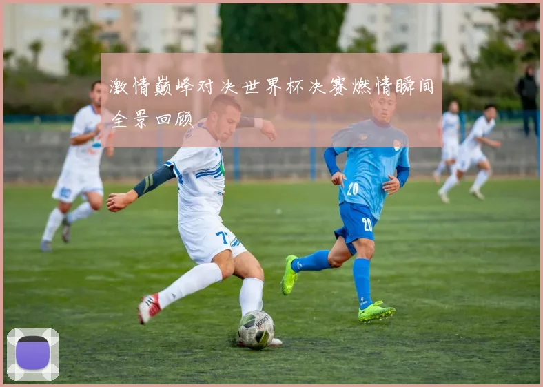 激情巅峰对决世界杯决赛燃情瞬间全景回顾
