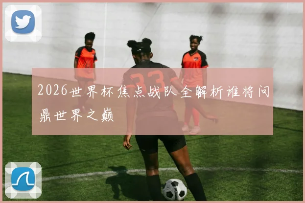 2026世界杯焦点战队全解析谁将问鼎世界之巅