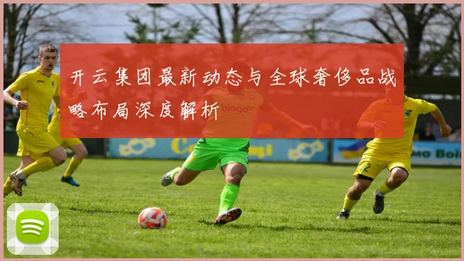 开云集团最新动态与全球奢侈品战略布局深度解析