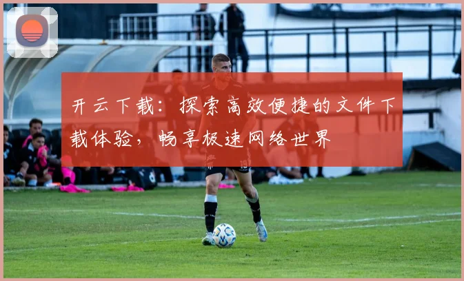 开云下载：探索高效便捷的文件下载体验，畅享极速网络世界